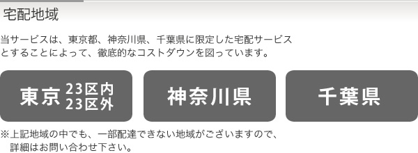 宅配地域　当サービスは、東京都、神奈川県、千葉県に限定した宅配サービスとすることによって、徹底的なコストダウンを図っています。「東京23区内・23区外」「神奈川県」「千葉県」　※上記地域の中でも、一部配達できない地域がございますので、詳細はお問い合わせ下さい。