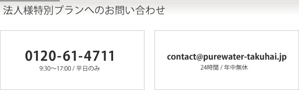 法人様特別プランへのお問い合わせ　「0120-61-4711」9:30〜17:00 / 平日のみ　「contact@purewater-takuhai.jp」24時間 / 年中無休